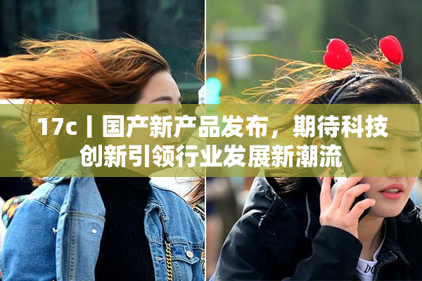 17c丨国产新产品发布，期待科技创新引领行业发展新潮流