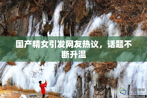 国产精女引发网友热议，话题不断升温