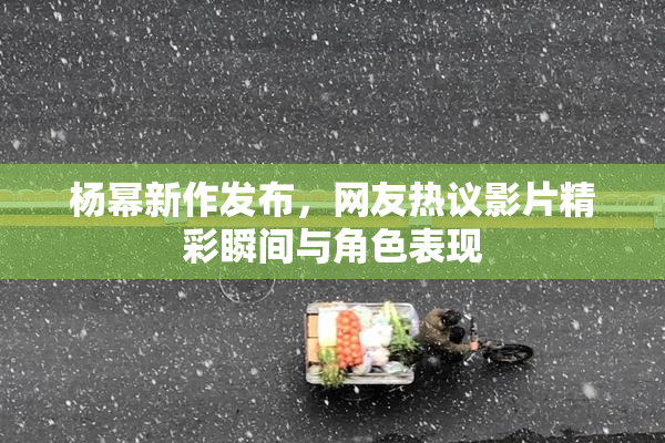 杨幂新作发布，网友热议影片精彩瞬间与角色表现