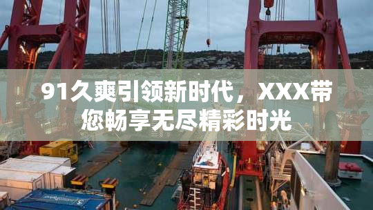91久爽引领新时代，XXX带您畅享无尽精彩时光