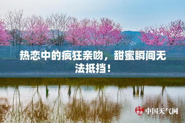 热恋中的疯狂亲吻，甜蜜瞬间无法抵挡！