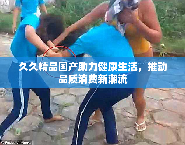 久久精品国产助力健康生活，推动品质消费新潮流