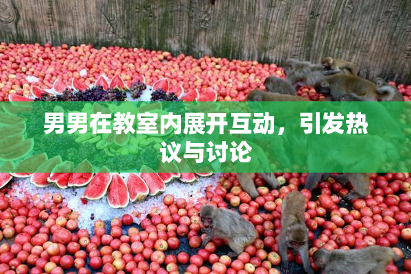 男男在教室内展开互动，引发热议与讨论