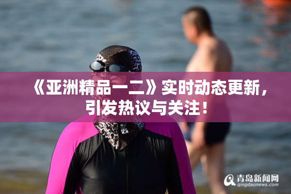 《亚洲精品一二》实时动态更新，引发热议与关注！