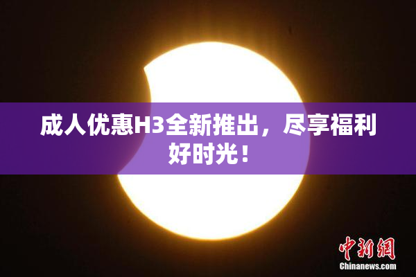 成人优惠H3全新推出，尽享福利好时光！