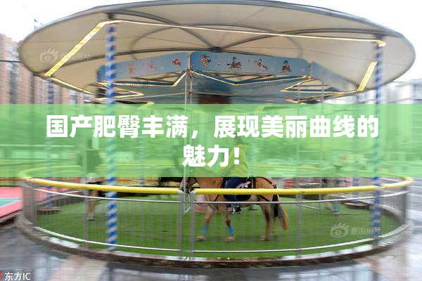国产肥臀丰满，展现美丽曲线的魅力！