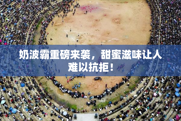 奶波霸重磅来袭，甜蜜滋味让人难以抗拒！