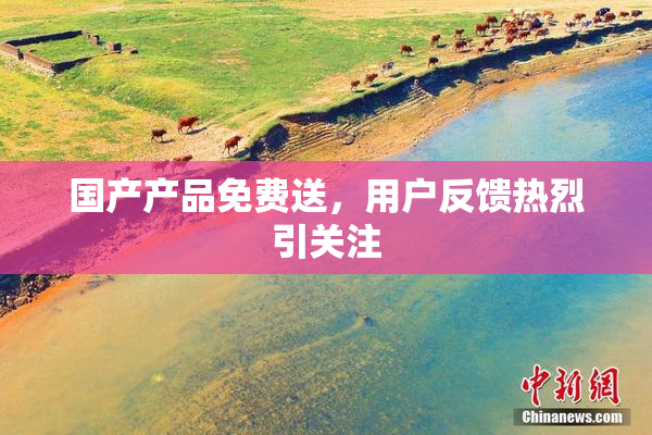 国产产品免费送，用户反馈热烈引关注