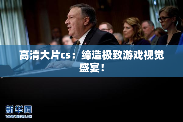 高清大片cs：缔造极致游戏视觉盛宴！