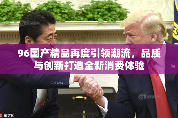 96国产精品再度引领潮流，品质与创新打造全新消费体验