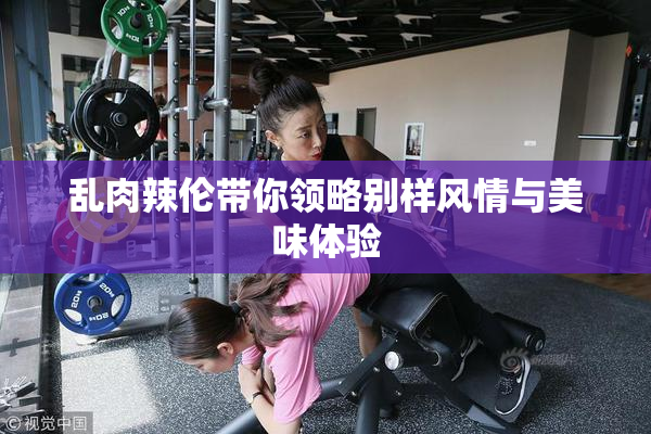 乱肉辣伦带你领略别样风情与美味体验