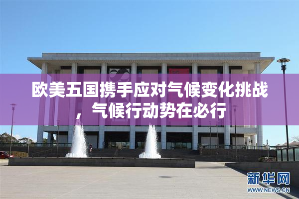 欧美五国携手应对气候变化挑战，气候行动势在必行