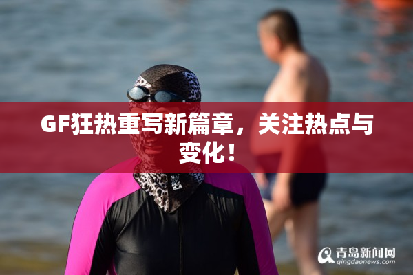 GF狂热重写新篇章，关注热点与变化！