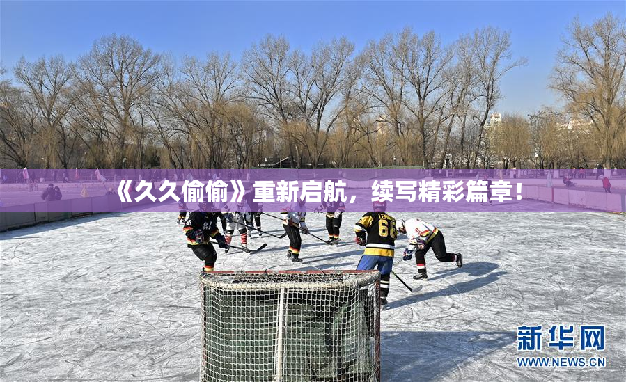 《久久偷偷》重新启航，续写精彩篇章！