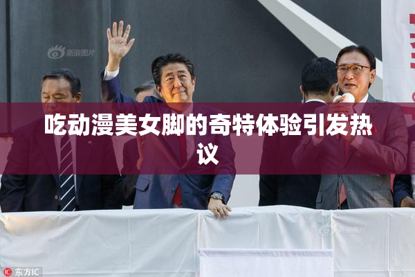 吃动漫美女脚的奇特体验引发热议