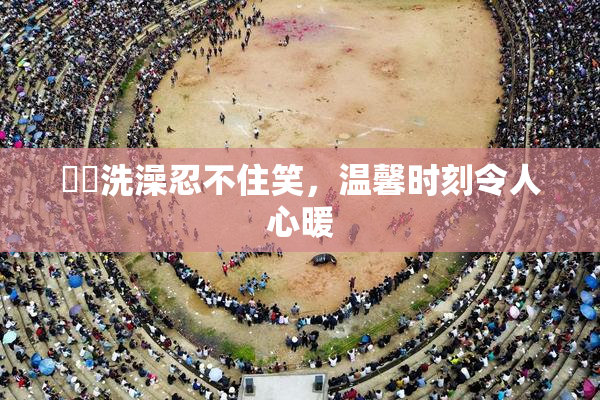 妺妺洗澡忍不住笑，温馨时刻令人心暖