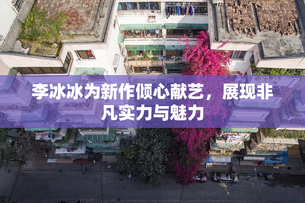 李冰冰为新作倾心献艺，展现非凡实力与魅力