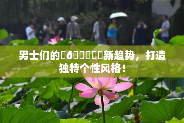 男士们的‌🍌❌‌新趋势，打造独特个性风格！
