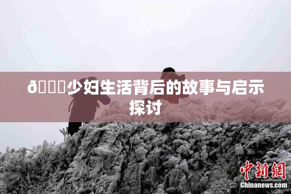 🔞少妇生活背后的故事与启示探讨