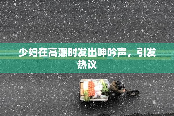 少妇在高潮时发出呻吟声，引发热议