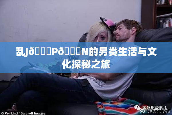 乱J🈚P🈚N的另类生活与文化探秘之旅