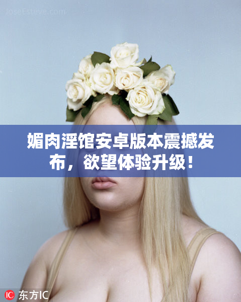 媚肉淫馆安卓版本震撼发布，欲望体验升级！