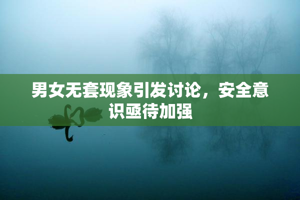 男女无套现象引发讨论，安全意识亟待加强