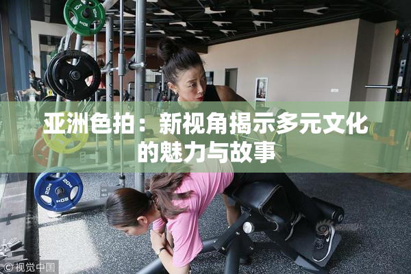 亚洲色拍：新视角揭示多元文化的魅力与故事