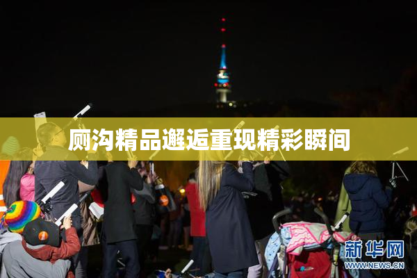 厕沟精品邂逅重现精彩瞬间