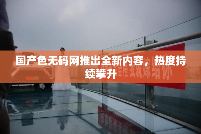 国产色无码网推出全新内容，热度持续攀升