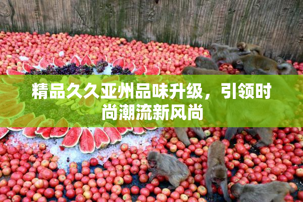 精品久久亚州品味升级，引领时尚潮流新风尚