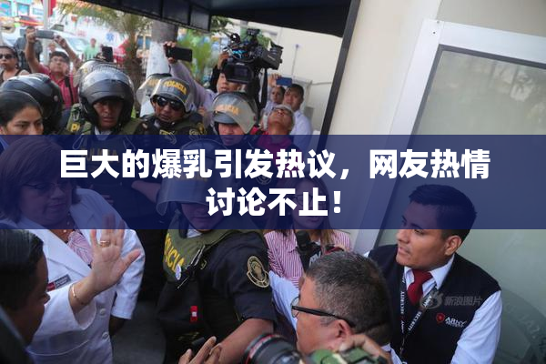 巨大的爆乳引发热议，网友热情讨论不止！