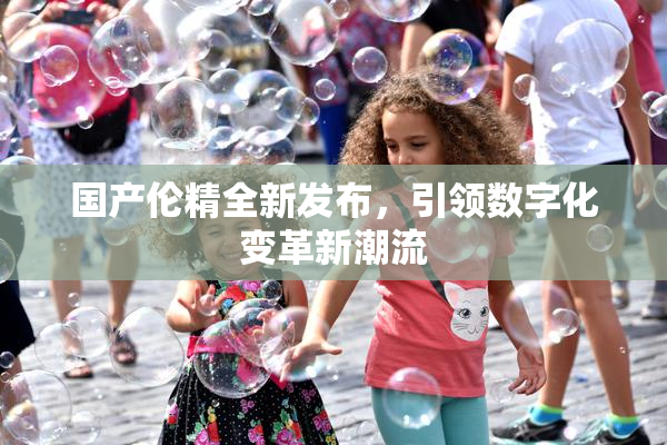 国产伦精全新发布，引领数字化变革新潮流
