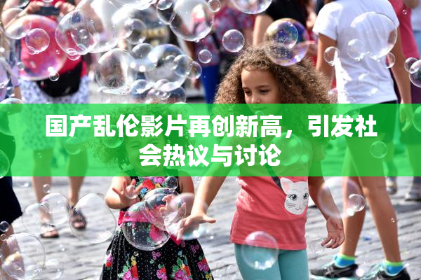 国产乱伦影片再创新高，引发社会热议与讨论