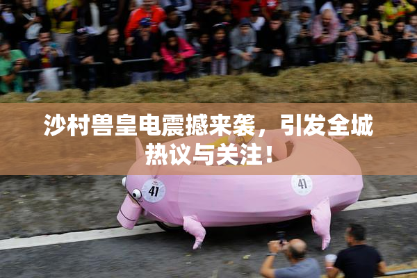 沙村兽皇电震撼来袭，引发全城热议与关注！