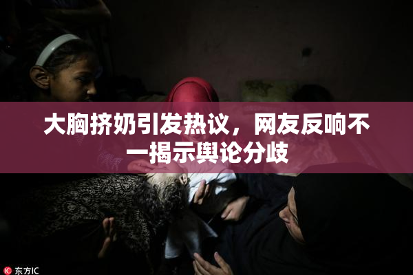 大胸挤奶引发热议，网友反响不一揭示舆论分歧