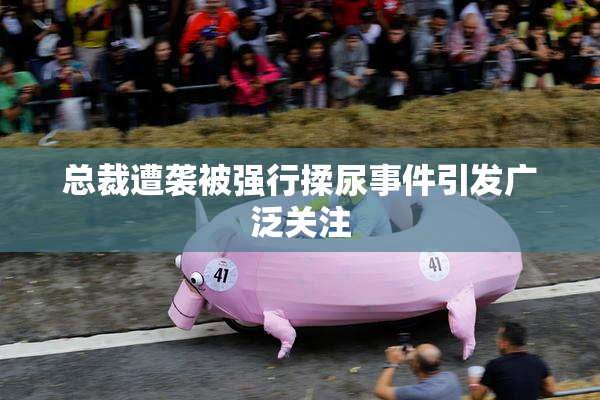 总裁遭袭被强行揉尿事件引发广泛关注