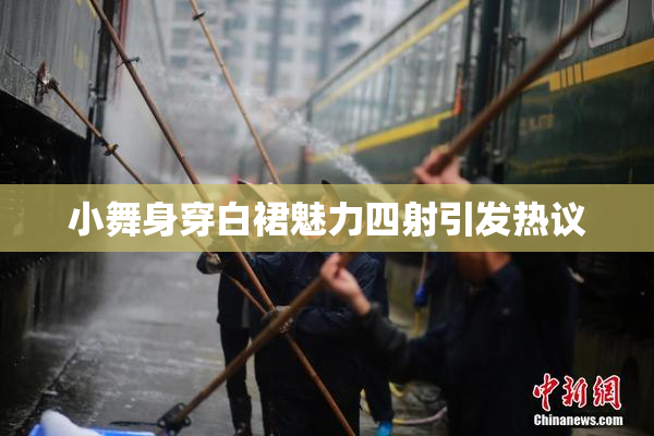 小舞身穿白裙魅力四射引发热议