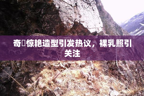 奇犽惊艳造型引发热议，裸乳照引关注