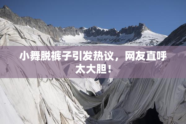 小舞脱裤子引发热议，网友直呼太大胆！