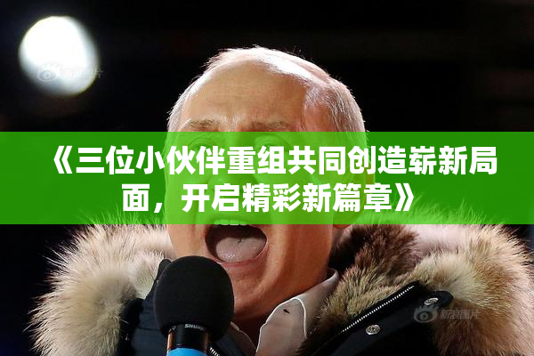 《三位小伙伴重组共同创造崭新局面，开启精彩新篇章》