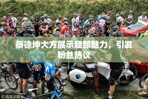 蔡徐坤大方展示腿部魅力，引发粉丝热议