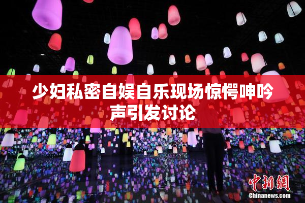 少妇私密自娱自乐现场惊愕呻吟声引发讨论