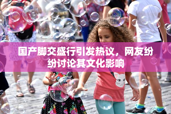 国产脚交盛行引发热议，网友纷纷讨论其文化影响