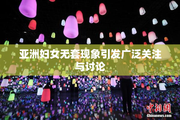 亚洲妇女无套现象引发广泛关注与讨论