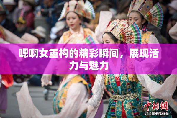 嗯啊女重构的精彩瞬间，展现活力与魅力