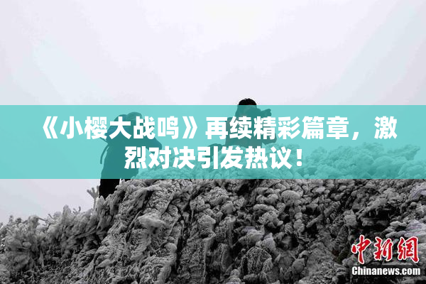 《小樱大战鸣》再续精彩篇章，激烈对决引发热议！