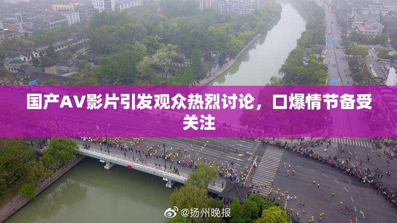 国产AV影片引发观众热烈讨论，口爆情节备受关注