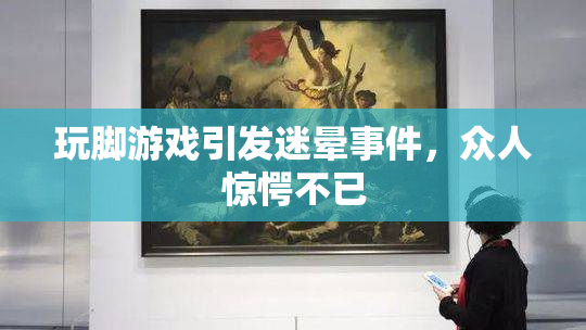玩脚游戏引发迷晕事件，众人惊愕不已