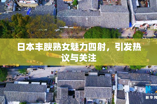 日本丰腴熟女魅力四射，引发热议与关注